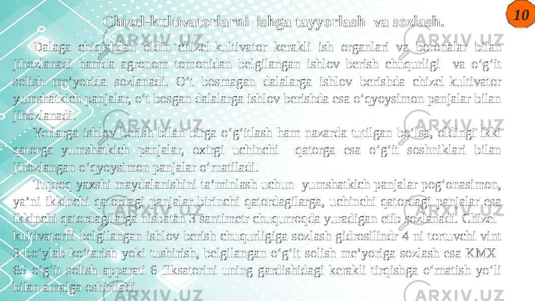 10 Chizel-kultivatorlarni ishga tayyorlash va sozlash. Dalaga chiqishdan oldin chizel-kultivator kerakli ish organlari va boronalar bilan jihozlanadi hamda agronom tomonidan belgilangan ishlov berish chuqurligi va o‘g‘it solish me’yorida sozlanadi. O‘t bosmagan dalalarga ishlov berishda chizel-kultivator yumshatkich panjalar, o‘t bosgan dalalarga ishlov berishda esa o‘qyoysimon panjalar bilan jihozlanadi. Yerlarga ishlov berish bilan birga o‘g‘itlash ham nazarda tutilgan bo‘lsa, oldingi ikki qatorga yumshatkich panjalar, oxirgi uchinchi qatorga esa o‘g‘it soshniklari bilan jihozlangan o‘qyoysimon panjalar o‘rnatiladi. Tuproq yaxshi maydalanishini ta’minlash uchun yumshatkich panjalar pog‘onasimon, ya’ni ikkinchi qatordagi panjalar birinchi qatordagilarga, uchinchi qatordagi panjalar esa ikkinchi qatordagilarga nisbatan 3 santimetr chuqurroqda yuradigan etib sozlanadi. Chizel- kultivatorni belgilangan ishlov berish chuqurligiga sozlash gidrosilindr 4 ni tortuvchi vint 3 bo‘ylab ko‘tarish yoki tushirish, belgilangan o‘g‘it solish me’yoriga sozlash esa KMX- 65 o‘g‘it solish apparati 6 fiksatorini uning gardishidagi kerakli tirqishga o‘rnatish yo‘li bilan amalga oshiriladi. 