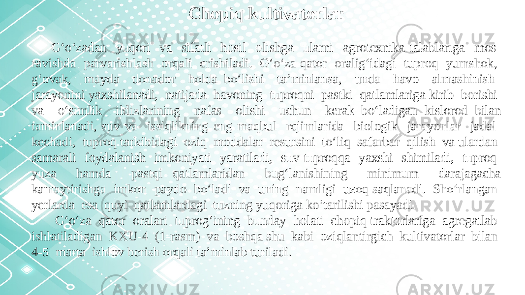 Chopiq kultivatorlar G‘o‘zadan yuqori va sifatli hosil olishga ularni agrotexnika talablariga mos ravishda parvarishlash orqali erishiladi. G‘o‘za qator oralig‘idagi tuproq yumshok, g‘ovak, mayda donador holda bo‘lishi ta’minlansa, unda havo almashinish jarayonini yaxshilanadi, natijada havoning tuproqni pastki qatlamlariga kirib borishi va o‘simlik ildizlarining nafas olishi uchun kerak bo‘ladigan kislorod bilan taminlanadi, suv va issiqlikning eng maqbul rejimlarida biologik jarayonlar jadal kechadi, tuproq tarkibidagi oziq moddalar resursini to‘liq safarbar qilish va ulardan samarali foydalanish imkoniyati yaratiladi, suv tuproqqa yaxshi shimiladi, tuproq yuza hamda pastqi qatlamlaridan bug‘lanishining minimum darajagacha kamaytirishga imkon paydo bo‘ladi va uning namligi uzoq saqlanadi. Sho‘rlangan yerlarda esa quyi qatlamlardagi tuzning yuqoriga ko‘tarilishi pasayadi. G‘o‘za qator oralari tuprog‘ining bunday holati chopiq traktorlariga agregatlab ishlatiladigan KXU-4 (1-rasm) va boshqa shu kabi oziqlantirgich kultivatorlar bilan 4-5 marta ishlov berish orqali ta’minlab turiladi. 