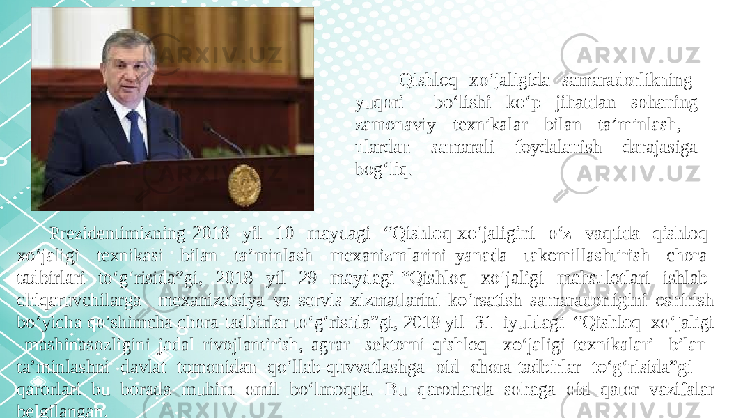 Qishloq xo‘jaligida samaradorlikning yuqori bo‘lishi ko‘p jihatdan sohaning zamonaviy texnikalar bilan ta’minlash, ulardan samarali foydalanish darajasiga bog‘liq. Prezidentimizning 2018 yil 10 maydagi “Qishloq xo‘jaligini o‘z vaqtida qishloq xo‘jaligi texnikasi bilan ta’minlash mexanizmlarini yanada takomillashtirish chora- tadbirlari to‘g‘risida”gi, 2018 yil 29 maydagi “Qishloq xo‘jaligi mahsulotlari ishlab chiqaruvchilarga mexanizatsiya va servis xizmatlarini ko‘rsatish samaradorligini oshirish bo‘yicha qo’shimcha chora-tadbirlar to‘g‘risida”gi, 2019 yil 31 iyuldagi “Qishloq xo‘jaligi mashinasozligini jadal rivojlantirish, agrar sektorni qishloq xo‘jaligi texnikalari bilan ta’minlashni davlat tomonidan qo‘llab-quvvatlashga oid chora-tadbirlar to‘g‘risida”gi qarorlari bu borada muhim omil bo‘lmoqda. Bu qarorlarda sohaga oid qator vazifalar belgilangan. 