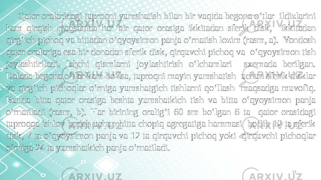 21Qator oralaridagi tuproqni yumshatish bilan bir vaqtda begona o‘tlar ildizlarini ham qirqish maqsadida har bir qator orasiga ikkitadan sferik disk, ikkitadan qirg‘ich pichoq va bittadan o‘qyoysimon panja o‘rnatish lozim (rasm, a). Yondosh qator oralariga esa bir donadan sferik disk, qirquvchi pichoq va o‘qyoysimon tish joylashtiriladi. Ishchi qismlarni joylashtirish o‘lchamlari sxemada berilgan. Dalada begona o‘tlar kam bo‘lsa, tuproqni mayin yumshatish uchun sferik disklar va qirg‘ich pichoqlar o‘rniga yumshatgich tishlarni qo‘llash maqsadga muvofiq. Bunda bitta qator orasiga beshta yumshatkich tish va bitta o‘qyoysimon panja o‘rnatiladi (rasm, b). Har birining oralig‘i 60 sm bo‘lgan 6 ta qator orasidagi tuproqqa ishlov berish uchun bitta chopiq agregatiga hammasi bo‘lib 12 ta sferik disk, 7 ta o‘qyoysimon panja va 12 ta qirquvchi pichoq yoki qirquvchi pichoqlar o‘rniga 24 ta yumshatkich panja o‘rnatiladi. 