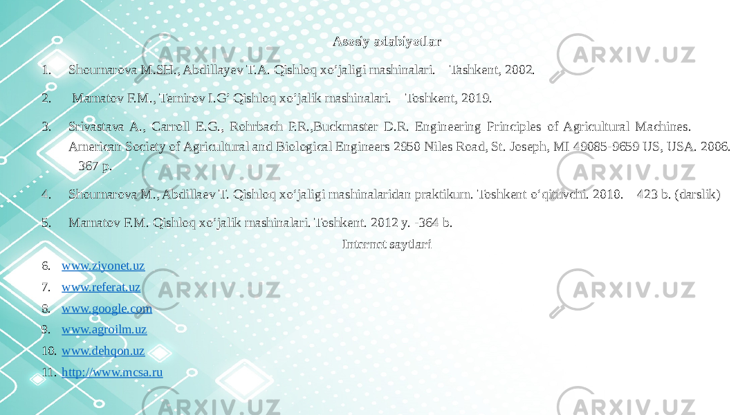 Asosiy adabiyotlar 1. Shoumarova M.SH., Abdillayev T.A. Qishloq xo‘jaligi mashinalari. – Tashkent, 2002. 2. Mamatov F.M., Temirov I.G’ Qishloq xo’jalik mashinalari. – Toshkent, 2019. 3. Srivastava A., Carroll E.G., Rohrbach P.R.,Buckmaster D.R. Engineering Principles of Agricultural Machines. American Society of Agricultural and Biological Engineers 2950 Niles Road, St. Joseph, MI 49085-9659 US, USA. 2006. – 367 p. 4. Shoumarova M., Abdillaev T. Qishloq xo‘jaligi mashinalaridan praktikum. Toshkent o‘qituvchi. 2010. – 423 b. (darslik) 5. Mamatov F.M. Qishloq xo‘jalik mashinalari. Toshkent. 2012 y. -364 b. Internet saytlari 6. www.ziyonet.uz 7. www.referat.uz 8. www.google.com 9. www.agroilm.uz 10. www.dehqon.uz 11. http ://www.mcsa.ru 