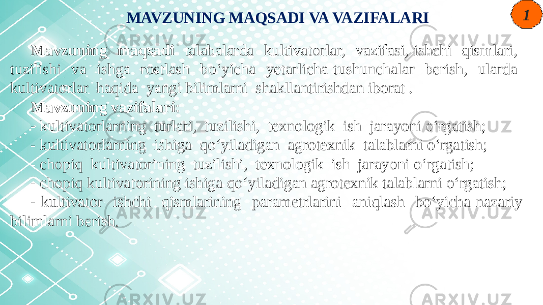 MAVZUNING MAQSADI VA VAZIFALARI Mavzuning maqsadi talabalarda kultivatorlar, vazifasi, ishchi qismlari, tuzilishi va ishga rostlash bo‘yicha yetarlicha tushunchalar berish, ularda kultivatorlar haqida yangi bilimlarni shakllantirishdan iborat . Mavzuning vazifalari: - kultivatorlarning turlari, tuzilishi, texnologik ish jarayoni o‘rgatish; - kultivatorlarning ishiga qo‘yiladigan agrotexnik talablarni o‘rgatish; - chopiq kultivatorining tuzilishi, texnologik ish jarayoni o‘rgatish; - chopiq kultivatorining ishiga qo‘yiladigan agrotexnik talablarni o‘rgatish; - kultivator ishchi qismlarining parametrlarini aniqlash bo‘yicha nazariy bilimlarni berish. 1 