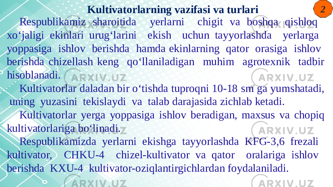 2 Respublikamiz sharoitida yerlarni chigit va boshqa qishloq xo‘jaligi ekinlari urug‘larini ekish uchun tayyorlashda yerlarga yoppasiga ishlov berishda hamda ekinlarning qator orasiga ishlov berishda chizellash keng qo‘llaniladigan muhim agrotexnik tadbir hisoblanadi. Kultivatorlar daladan bir o‘tishda tuproqni 10-18 sm ga yumshatadi, uning yuzasini tekislaydi va talab darajasida zichlab ketadi. Kultivatorlar yerga yoppasiga ishlov beradigan, maxsus va chopiq kultivatorlariga bo‘linadi. Respublikamizda yerlarni ekishga tayyorlashda KFG-3,6 frezali kultivator, CHKU-4 chizel-kultivator va qator oralariga ishlov berishda KXU-4 kultivator-oziqlantirgichlardan foydalaniladi. Kultivatorlarning vazifasi va turlari 