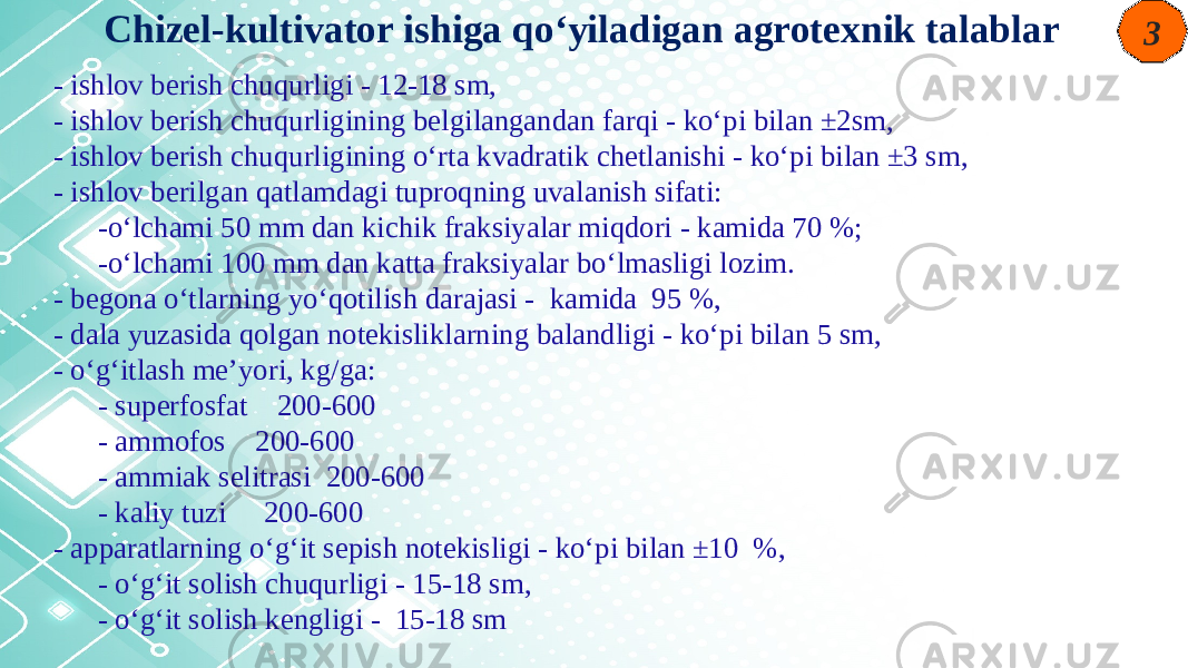 3 - ishlov berish chuqurligi - 12-18 sm, - ishlov berish chuqurligining belgilangandan farqi - ko‘pi bilan ±2sm, - ishlov berish chuqurligining o‘rta kvadratik chetlanishi - ko‘pi bilan ±3 sm, - ishlov berilgan qatlamdagi tuproqning uvalanish sifati: -o‘lchami 50 mm dan kichik fraksiyalar miqdori - kamida 70 %; -o‘lchami 100 mm dan katta fraksiyalar bo‘lmasligi lozim. - begona o‘tlarning yo‘qotilish darajasi - kamida 95 %, - dala yuzasida qolgan notekisliklarning balandligi - ko‘pi bilan 5 sm, - o‘g‘itlash me’yori, kg/ga: - superfosfat 200-600 - ammofos 200-600 - ammiak selitrasi 200-600 - kaliy tuzi 200-600 - apparatlarning o‘g‘it sepish notekisligi - ko‘pi bilan ±10 %, - o‘g‘it solish chuqurligi - 15-18 sm, - o‘g‘it solish kengligi - 15-18 sm Chizel-kultivator ishiga qo‘yiladigan agrotexnik talablar 