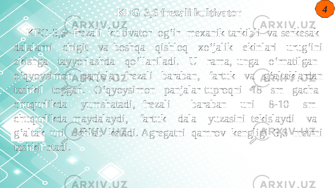 4 KFG-3,6 frezali kultivator KFG-3,6 frezali kultivator og‘ir mexanik tarkibli va serkesak dalalarni chigit va boshqa qishloq xo‘jalik ekinlari urug‘ini ekishga tayyorlashda qo‘llaniladi. U rama, unga o‘rnatilgan o‘qyoysimon panjalar, frezali baraban, fartuk va g‘altaklardan tashkil topgan. O‘qyoysimon panjalar tuproqni 18 sm gacha chuqurlikda yumshatadi, frezali baraban uni 8-10 sm chuqurlikda maydalaydi, fartuk dala yuzasini tekislaydi va g‘altak uni zichlab ketadi. Agregatni qamrov kengligi 3,6 metrni tashkil etadi. 