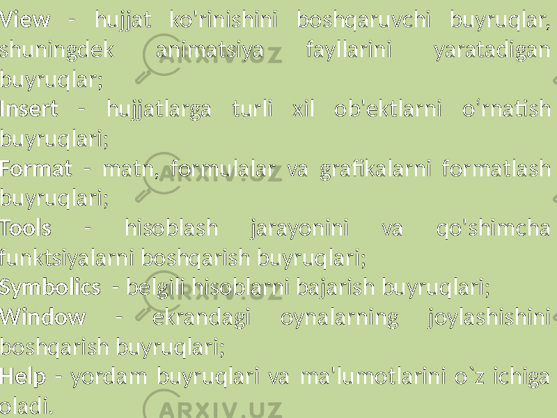  View - hujjat ko&#39;rinishini boshqaruvchi buyruqlar, shuningdek animatsiya fayllarini yaratadigan buyruqlar; Insert - hujjatlarga turli xil ob&#39;ektlarni o‘rnatish buyruqlari; Format - matn, formulalar va grafikalarni formatlash buyruqlari; Tools - hisoblash jarayonini va qo&#39;shimcha funktsiyalarni boshqarish buyruqlari; Symbolics - belgili hisoblarni bajarish buyruqlari; Window - ekrandagi oynalarning joylashishini boshqarish buyruqlari; Help - yordam buyruqlari va ma&#39;lumotlarini o`z ichiga oladi. 
