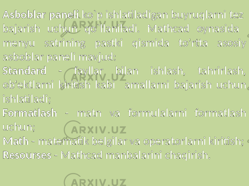 Asboblar paneli ko`p ishlatiladigan buyruqlarni tez bajarish uchun qo`llaniladi. Mathcad oynasida menyu satrining pastki qismida to&#39;rtta asosiy asboblar paneli mavjud: Standard - fayllar bilan ishlash, tahrirlash, ob&#39;ektlarni kiritish kabi amallarni bajarish uchun ishlatiladi; Formatlash - matn va formulalarni formatlash uchun; Math - matematik belgilar va operatorlarni kiritish; Resourses - Mathcad manbalarini chaqirish. 