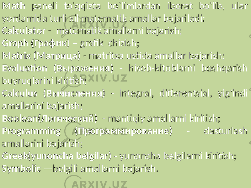 Math paneli to&#39;qqizta bo`limlardan iborat bo&#39;lib, ular yordamida turli xil matematik amallar bajariladi: Calculator - matematik amallarni bajarish; Graph (График ) – grafik chizish; Matrix (Матрица) - matritsa ustida amallar bajarish; Evaluation (Выражения) - hisob-kitoblarni boshqarish buyruqlarini kiritish; Calculus (Вычисления) - integral, differentsial, yig&#39;indi amallarini bajarish; Boolean(Логический) - mantiqiy amallarni kiritish; Programming (Программирование) - dasturlash amallarini bajarish; Greek(yunoncha belgilar) - yunoncha belgilarni kiritish; Symbolic —belgili amallarni bajarish. 