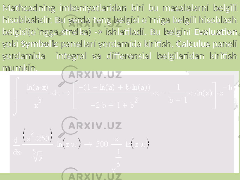 Mathcadning imkoniyatlaridan biri bu masalalarni belgili hisoblashdir. Bu yerda teng belgisi o`rniga belgili hisoblash belgisi(o`ngga strelka) -> ishlatiladi. Bu belgini Evaluation yoki Symbolic panellari yordamida kiritish, Calculus paneli yordamida integral va differensial belgilaridan kiritish mumkin. 