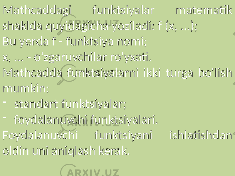   Mathcaddagi funktsiyalar matematik shaklda quyidagicha yoziladi: f (x, ...); Bu yerda f - funktsiya nomi; x, ... - o&#39;zgaruvchilar ro&#39;yxati. Mathcadda funktsiyalarni ikki turga bo&#39;lish mumkin: - standart funktsiyalar; - foydalanuvchi funktsiyalari. Foydalanuvchi funktsiyani ishlatishdan oldin uni aniqlash kerak. 