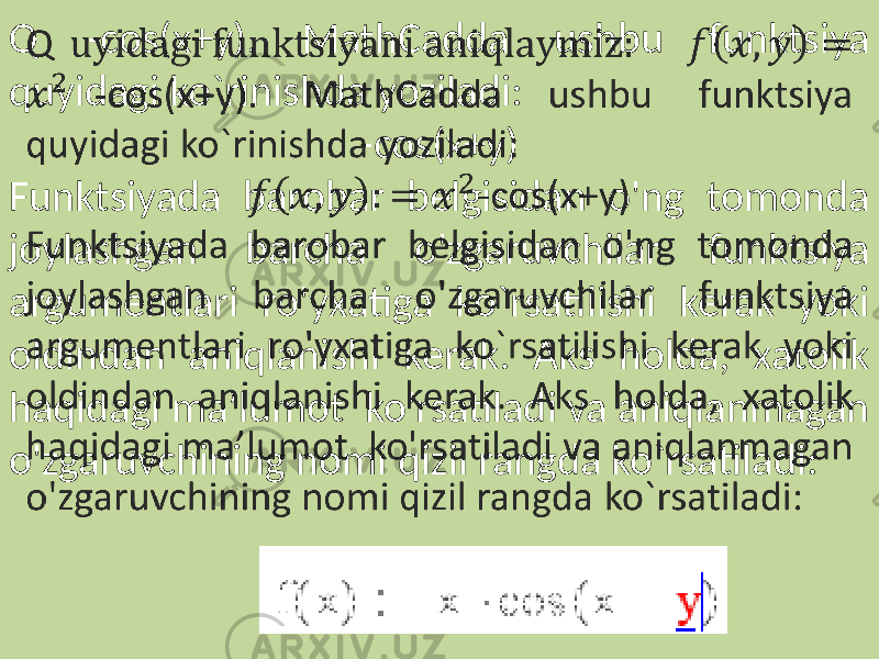 Q -cos(x+y). MathCadda ushbu funktsiya quyidagi ko`rinishda yoziladi: -cos(x+y) Funktsiyada barobar belgisidan o&#39;ng tomonda joylashgan barcha o&#39;zgaruvchilar funktsiya argumentlari ro&#39;yxatiga ko`rsatilishi kerak yoki oldindan aniqlanishi kerak. Aks holda, xatolik haqidagi ma’lumot ko&#39;rsatiladi va aniqlanmagan o&#39;zgaruvchining nomi qizil rangda ko`rsatiladi: 