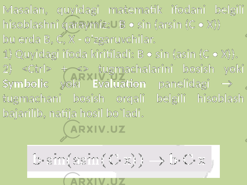 Masalan, quyidagi matematik ifodani belgili hisoblashni qaraymiz: B • sin (arsin (C • X)) bu erda B, C, X - o&#39;zgaruvchilar. 1) Quyidagi ifoda kiritiladi: B • sin (asin (C • X)). 2) <Ctrl> + <> tugmachalarini bosish yoki Symbolic yoki Evaluation panelidagi → tugmachani bosish orqali belgili hisoblash bajarilib, natija hosil bo`ladi. 
