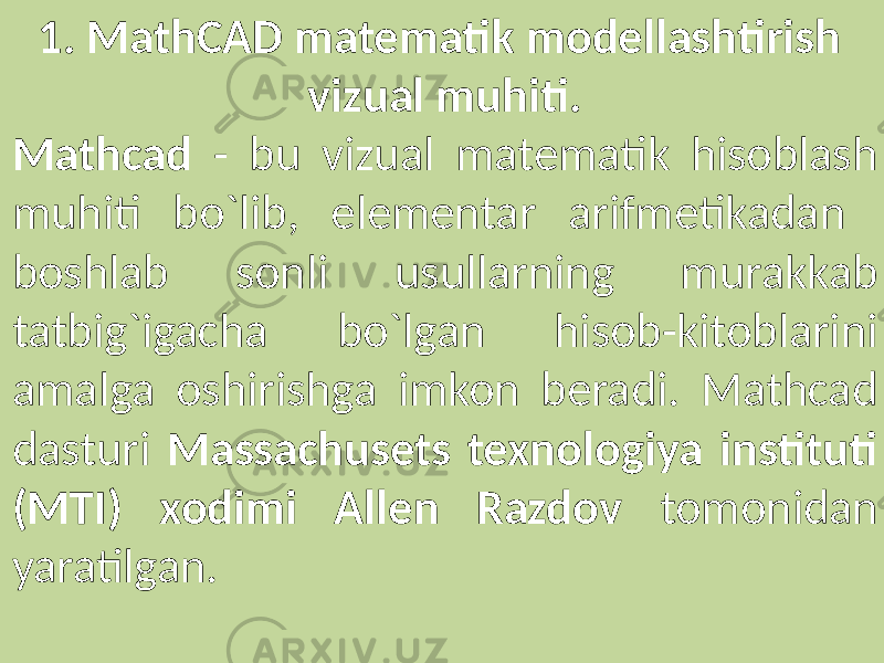 1. MathCAD matematik modellashtirish vizual muhiti. Mathcad - bu vizual matematik hisoblash muhiti bo`lib, elementar arifmetikadan boshlab sonli usullarning murakkab tatbig`igacha bo`lgan hisob-kitoblarini amalga oshirishga imkon beradi. Mathcad dasturi Massachusets texnologiya instituti (MTI) xodimi Allen Razdov tomonidan yaratilgan. 