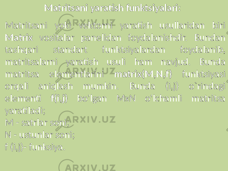 Matritsani yaratish funktsiyalari: Matritsani yoki vektorni yaratish usullaridan biri Matrix vositalar panelidan foydalanishdir. Bundan tashqari standart funktsiyalardan foydalanib, matritsalarni yaratish usuli ham navjud. Bunda matritsa elementlarini matrix(M,N,f) funktsiyasi orqali aniqlash mumkin. Bunda (i,j) o`rindagi elementi f(i,j) bo&#39;lgan MxN o&#39;lchamli matritsa yaratiladi; M - satrlar soni; N - ustunlar soni; f (i,j)- funksiya. 