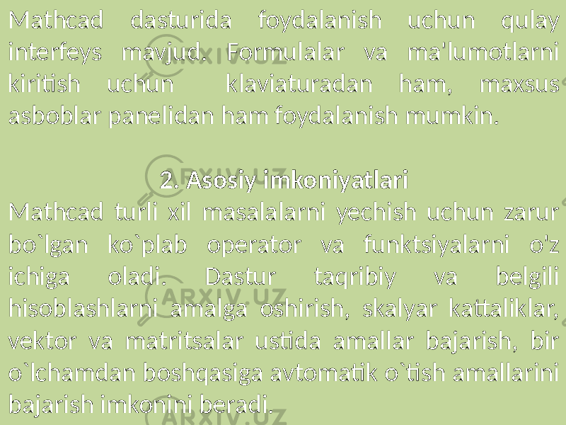 Mathcad dasturida foydalanish uchun qulay interfeys mavjud. Formulalar va ma&#39;lumotlarni kiritish uchun klaviaturadan ham, maxsus asboblar panelidan ham foydalanish mumkin. 2. Asosiy imkoniyatlari Mathcad turli xil masalalarni yechish uchun zarur bo`lgan ko`plab operator va funktsiyalarni o&#39;z ichiga oladi. Dastur taqribiy va belgili hisoblashlarni amalga oshirish, skalyar kattaliklar, vektor va matritsalar ustida amallar bajarish, bir o`lchamdan boshqasiga avtomatik o`tish amallarini bajarish imkonini beradi. 