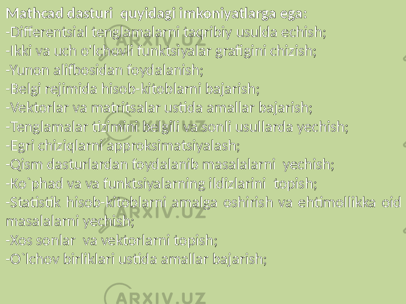 Mathcad dasturi quyidagi imkoniyatlarga ega: -Differentsial tenglamalarni taqribiy usulda echish; -Ikki va uch o&#39;lchovli funktsiyalar grafigini chizish; -Yunon alifbosidan foydalanish; -Belgi rejimida hisob-kitoblarni bajarish; -Vektorlar va matritsalar ustida amallar bajarish; -Tenglamalar tizimini belgili va sonli usullarda yechish; -Egri chiziqlarni approksimatsiyalash; -Qism dasturlardan foydalanib masalalarni yechish; -Ko`phad va va funktsiyalarning ildizlarini topish; -Statistik hisob-kitoblarni amalga oshirish va ehtimollikka oid masalalarni yechish; -Xos sonlar va vektorlarni topish; -O`lchov birliklari ustida amallar bajarish; 