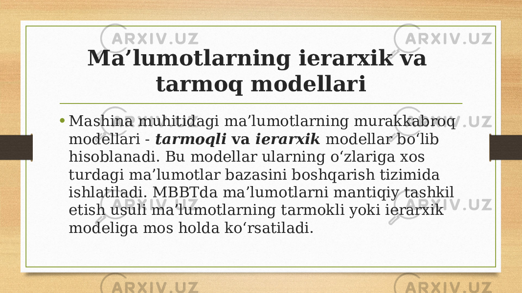 Ma’lumotlarning ierarxik va tarmoq modellari • Mashina muhitidagi ma’lumotlarning murakkabroq modellari -   tarmoqli  va  ierarxik  modellar bo‘lib hisoblanadi. Bu modellar ularning o‘zlariga xos turdagi ma’lumotlar bazasini boshqarish tizimida ishlatiladi. MBBTda ma’lumotlarni mantiqiy tashkil etish usuli ma’lumotlarning tarmokli yoki ierarxik modeliga mos holda ko‘rsatiladi. 