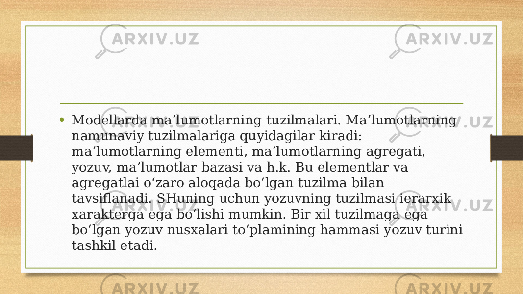 • Modellarda ma’lumotlarning tuzilmalari. Ma’lumotlarning namunaviy tuzilmalariga quyidagilar kiradi: ma’lumotlarning elementi, ma’lumotlarning agregati, yozuv, ma’lumotlar bazasi va h.k. Bu elementlar va agregatlai o‘zaro aloqada bo‘lgan tuzilma bilan tavsiflanadi. SHuning uchun yozuvning tuzilmasi ierarxik xarakterga ega bo‘lishi mumkin. Bir xil tuzilmaga ega bo‘lgan yozuv nusxalari to‘plamining hammasi yozuv turini tashkil etadi. 