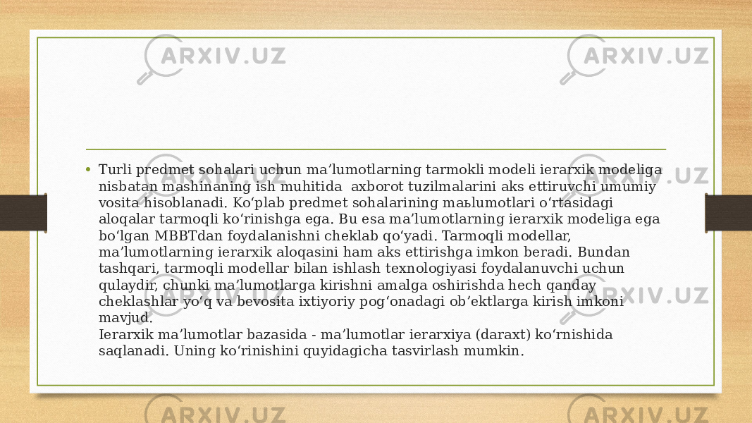 • Turli predmet sohalari uchun ma’lumotlarning tarmokli modeli ierarxik modeliga nisbatan mashinaning ish muhitida  axborot tuzilmalarini aks ettiruvchi umumiy vosita hisoblanadi. Ko‘plab predmet sohalarining maьlumotlari o‘rtasidagi aloqalar tarmoqli ko‘rinishga ega. Bu esa ma’lumotlarning ierarxik modeliga ega bo‘lgan MBBTdan foydalanishni cheklab qo‘yadi. Tarmoqli modellar, ma’lumotlarning ierarxik aloqasini ham aks ettirishga imkon beradi. Bundan tashqari, tarmoqli modellar bilan ishlash texnologiyasi foydalanuvchi uchun qulaydir, chunki ma’lumotlarga kirishni amalga oshirishda hech qanday cheklashlar yo‘q va bevosita ixtiyoriy pog‘onadagi ob’ektlarga kirish imkoni mavjud. Ierarxik ma’lumotlar bazasida - ma’lumotlar ierarxiya (daraxt) ko‘rnishida saqlanadi. Uning ko‘rinishini quyidagicha tasvirlash mumkin. 