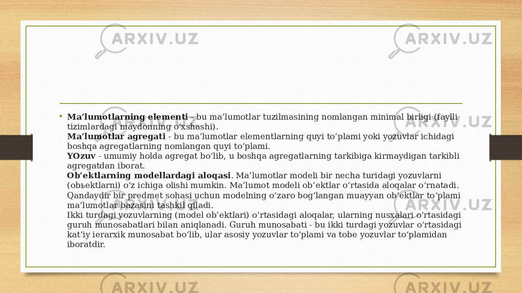 • Ma’lumotlarning elementi  - bu ma’lumotlar tuzilmasining nomlangan minimal birligi (faylli tizimlardagi maydonning o‘xshashi). Ma’lumotlar agregati  - bu ma’lumotlar elementlarning quyi to‘plami yoki yozuvlar ichidagi boshqa agregatlarning nomlangan quyi to‘plami. YOzuv  - umumiy holda agregat bo‘lib, u boshqa agregatlarning tarkibiga kirmaydigan tarkibli agregatdan iborat. Ob’ektlarning modellardagi aloqasi . Ma’lumotlar modeli bir necha turidagi yozuvlarni (obьektlarni) o‘z ichiga olishi mumkin. Ma’lumot modeli ob’ektlar o‘rtasida aloqalar o‘rnatadi. Qandaydir bir predmet sohasi uchun modelning o‘zaro bog‘langan muayyan ob’ektlar to‘plami ma’lumotlar bazasini tashkil qiladi. Ikki turdagi yozuvlarning (model ob’ektlari) o‘rtasidagi aloqalar, ularning nusxalari o‘rtasidagi guruh munosabatlari bilan aniqlanadi. Guruh munosabati - bu ikki turdagi yozuvlar o‘rtasidagi kat’iy ierarxik munosabat bo‘lib, ular asosiy yozuvlar to‘plami va tobe yozuvlar to‘plamidan iboratdir. 