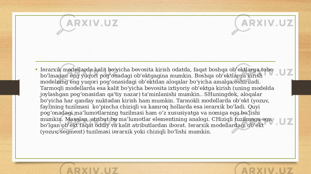 • Ierarxik modellarda kalit bo‘yicha bevosita kirish odatda, faqat boshqa ob’ektlarga tobe bo‘lmagan eng yuqori pog‘onadagi ob’ektgagina mumkin. Boshqa ob’ektlarga kirish modelning eng yuqori pog‘onasidagi ob’ektdan aloqalar bo‘yicha amalga oshiriladi. Tarmoqli modellarda esa kalit bo‘yicha bevosita ixtiyoriy ob’ektga kirish (uning modelda joylashgan pog‘onasidan qa’tiy nazar) ta’minlanishi mumkin.. SHuningdek, aloqalar bo‘yicha har qanday nuktadan kirish ham mumkin. Tarmokli modellarda ob’ekt (yozuv, fayl)ning tuzilmasi  ko‘pincha chiziqli va kamroq hollarda esa ierarxik bo‘ladi. Quyi pog‘onadagi ma’lumotlarning tuzilmasi ham o‘z xususiyatga va nomiga ega bo‘lishi mumkin. Masalan, atribut bu ma’lumotlar elementining analogi. CHiziqli tuzilmaga ega bo‘lgan ob’ekt faqat oddiy va kalit atributlardan iborat. Ierarxik modellardagi ob’ekt (yozuv, segment) tuzilmasi ierarxik yoki chiziqli bo‘lishi mumkin. 