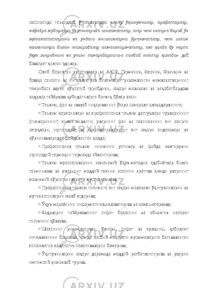 сессиясида таъкидлаб ўтганларидек: «Агар ўқитувчилар, профессорлар, кафедра мудирлари ўз устларида ишламасалар, агар чет элларга бориб ўз мутахассисларини ва ундаги янгиликларни ўрганмасалар, чет эллик коллегалари билан тажрибалар алмаштирмасалар, акс ҳолда бу нарса ўқув жараёнига ва унинг самарадорлигига салбий таъсир қилади» деб башорат қилган эдилар. Олиб борилган кузатишлар ва АҚШ, Германия, Япония, Франция ва бошқа саноати ва интеллектуал билимлари ривожланган мамлакатларнинг тажрибаси шуни кўрсатиб турибдики, юқори малакали ва рақобатбардош кадрлар тайёрлаш қуйидагиларга боғлиқ бўлар экан:  Таълим, фан ва ишлаб чиқаришнинг ўзаро самарали алоқадорлигига;  Таълим корхоналари ва профессионал таълим дастурлари турларининг (типларининг) хилма-хиллиги; уларнинг фан ва техниканинг энг охирги ютуқлари, иқтисодиёт ва технологияларнинг энг юқори андозалари ва кўринишларидан фойдаланган ҳолда;  Профессионал таълим тизимини устивор ва фойда келтирувчи иқтисодий тармоқни тармоққа айлантириш;  Таълим муассасаларини замонавий ўқув-методик адабиётлар билан таъминлаш ва уларнинг моддий-техник асосини яратиш ҳамда уларнинг молиявий кўрсаткичларини мустаҳкамлаш;  Профессионал таълим тизимига энг юқори малакали ўқитувчиларни ва мутахассисларни жалб этдириш;  Ўқув жараёнини информатизациялаштириш ва компьютерлаш;  Кадрларни тайёрлашнинг сифат баҳосини ва объектив назорат тизимини қўллаш;  Шахснинг ривожланиши, ўлчови, сифат ва хулқини, қобилият интеллектини баҳолаш, ҳамда касбий маҳорати муаммоларига бағишланган психологик-педагогик изланишларни бажариш;  Ўқитувчиларни юқори даражада моддий рағбатлантириш ва уларни ижтимоий ҳимоялаб туриш. 