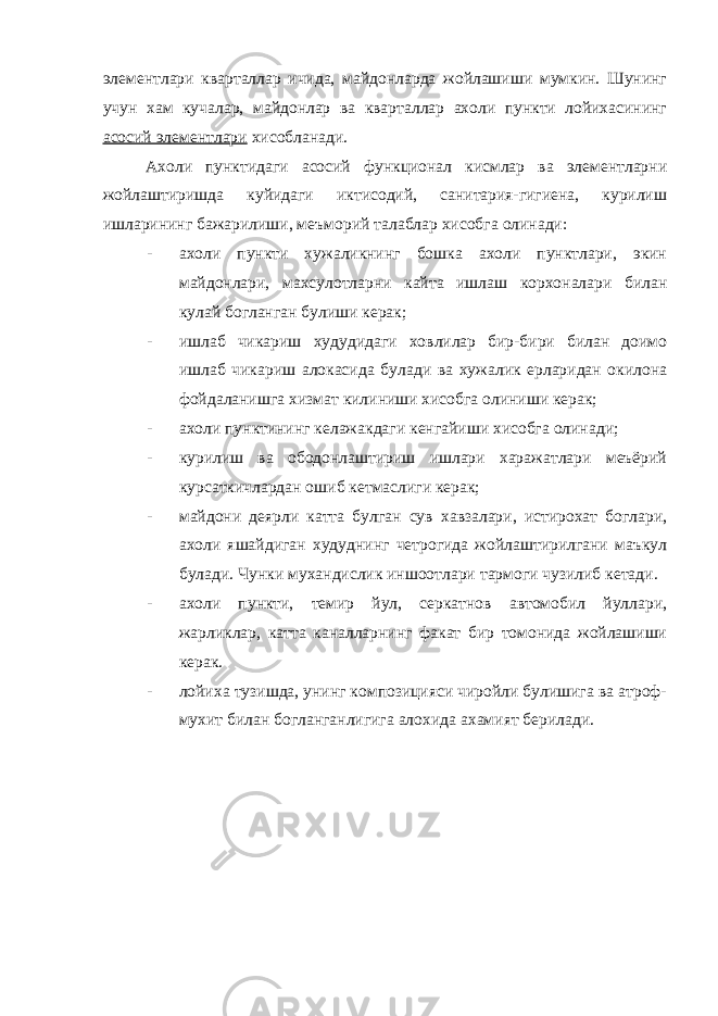 элементлари кварталлар ичида, майдонларда жойлашиши мумкин. Шунинг учун хам кучалар, майдонлар ва кварталлар ахоли пункти лойихасининг асосий элементлари хисобланади. Ахоли пунктидаги асосий функционал кисмлар ва элементларни жойлаштиришда куйидаги иктисодий, санитария-гигиена, курилиш ишларининг бажарилиши, меъморий талаблар хисобга олинади: - ахоли пункти хужаликнинг бошка ахоли пунктлари, экин майдонлари, махсулотларни кайта ишлаш корхоналари билан кулай богланган булиши керак; - ишлаб чикариш худудидаги ховлилар бир-бири билан доимо ишлаб чикариш алокасида булади ва хужалик ерларидан окилона фойдаланишга хизмат килиниши хисобга олиниши керак; - ахоли пунктининг келажакдаги кенгайиши хисобга олинади; - курилиш ва ободонлаштириш ишлари харажатлари меъёрий курсаткичлардан ошиб кетмаслиги керак; - майдони деярли катта булган сув хавзалари, истирохат боглари, ахоли яшайдиган худуднинг четрогида жойлаштирилгани маъкул булади. Чунки мухандислик иншоотлари тармоги чузилиб кетади. - ахоли пункти, темир йул, серкатнов автомобил йуллари, жарликлар, катта каналларнинг факат бир томонида жойлашиши керак. - лойиха тузишда, унинг композицияси чиройли булишига ва атроф- мухит билан богланганлигига алохида ахамият берилади. 