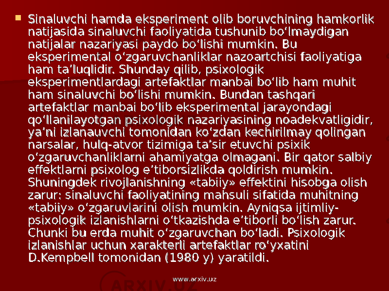  Sinaluvchi hamda eksperiment Sinaluvchi hamda eksperiment оо lib blib b оо ruvchining hamkruvchining hamk оо rlik rlik natijasida sinaluvchi fanatijasida sinaluvchi fa оо liyatida tushunib bo‘lmaydigan liyatida tushunib bo‘lmaydigan natijalar nazariyasi paydnatijalar nazariyasi payd оо bo‘lishi mumkin. Bu bo‘lishi mumkin. Bu eksperimental o‘zgaruvchanliklar nazeksperimental o‘zgaruvchanliklar naz оо artchisi faartchisi fa оо liyatiga liyatiga ham ta’luqlidir. Shunday qilib, psixham ta’luqlidir. Shunday qilib, psix оо ll оо gik gik eksperimentlardagi artefaktlar manbai bo‘lib ham muhit eksperimentlardagi artefaktlar manbai bo‘lib ham muhit ham sinaluvchi bo‘lishi mumkin. Bundan tashqari ham sinaluvchi bo‘lishi mumkin. Bundan tashqari artefaktlar manbai bo‘lib eksperimental jarayondagi artefaktlar manbai bo‘lib eksperimental jarayondagi qo‘llanilayotgan psixqo‘llanilayotgan psix оо ll оо gik nazariyasining ngik nazariyasining n оо adekvatligidir, adekvatligidir, ya’ni izlanauvchi tya’ni izlanauvchi t оо mm оо nidan ko‘zdan kechirilmay qnidan ko‘zdan kechirilmay q оо lingan lingan narsalar, hulq-atvnarsalar, hulq-atv оо r tizimiga ta’sir etuvchi psixik r tizimiga ta’sir etuvchi psixik o‘zgaruvchanliklarni ahamiyatga o‘zgaruvchanliklarni ahamiyatga оо lmagani. Bir qatlmagani. Bir qat оо r salbiy r salbiy effektlarni psixeffektlarni psix оо ll оо g e’tibg e’tib оо rsizlikda qrsizlikda q оо ldirish mumkin. ldirish mumkin. Shuningdek rivShuningdek riv оо jlanishning «tabiiy» effektini hisjlanishning «tabiiy» effektini his оо bga bga оо lish lish zarur: sinaluvchi fazarur: sinaluvchi fa оо liyatining mahsuli sifatida muhitning liyatining mahsuli sifatida muhitning «tabiiy» o‘zgaruvlarini «tabiiy» o‘zgaruvlarini оо lish mumkin. Ayniqsa ijtimliy-lish mumkin. Ayniqsa ijtimliy- psixpsix оо ll оо gik izlanishlarni o‘tkazishda e’tibgik izlanishlarni o‘tkazishda e’tib оо rli bo‘lish zarur. rli bo‘lish zarur. Chunki bu erda muhit o‘zgaruvchan bo‘ladi. PsixChunki bu erda muhit o‘zgaruvchan bo‘ladi. Psix оо ll оо gik gik izlanishlar uchun xarakterli artefaktlar ro‘yxatini izlanishlar uchun xarakterli artefaktlar ro‘yxatini D.Kempbell tD.Kempbell t оо mm оо nidan (1980 y) yaratildi.nidan (1980 y) yaratildi. www.arxiv.uzwww.arxiv.uz 