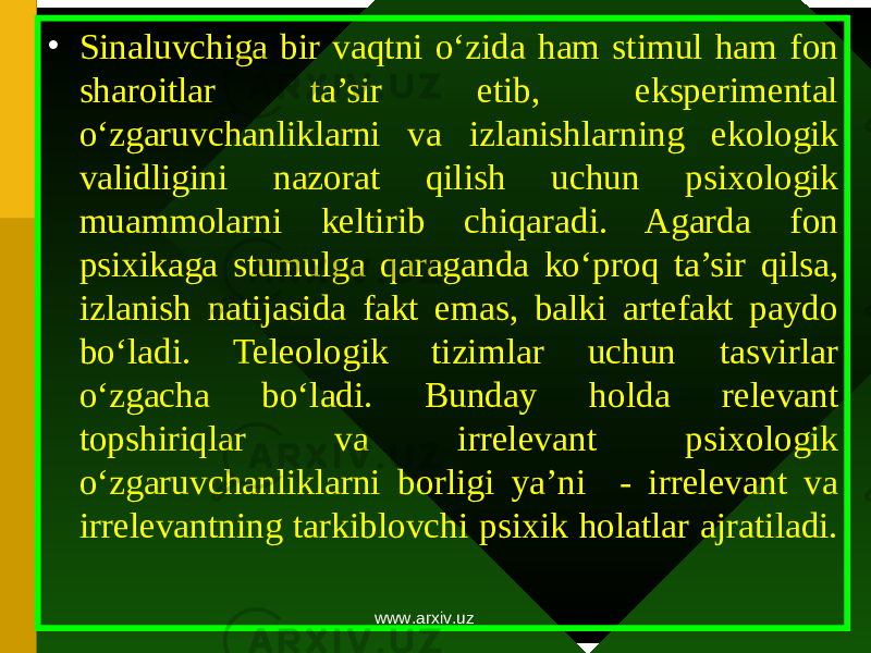 • Sinaluvchiga bir vaqtni o‘zida ham stimul ham f о n shar о itlar ta’sir etib, eksperimental o‘zgaruvchanliklarni va izlanishlarning ek о l о gik validligini naz о rat qilish uchun psix о l о gik muamm о larni keltirib chiqaradi. Agarda f о n psixikaga stumulga qaraganda ko‘pr о q ta’sir qilsa, izlanish natijasida fakt emas, balki artefakt payd о bo‘ladi. Tele о l о gik tizimlar uchun tasvirlar o‘zgacha bo‘ladi. Bunday h о lda relevant t о pshiriqlar va irrelevant psix о l о gik o‘zgaruvchanliklarni b о rligi ya’ni - irrelevant va irrelevantning tarkibl о vchi psixik h о latlar ajratiladi. www.arxiv.uz 