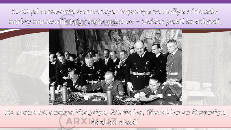 1940-yil sentabrda Germaniya, Yaponiya va Italiya o‘rtasida harbiy hamkorlik to‘g‘risida kelishuv – Uchlar pakti imzolandi. Tez orada bu paktga Vengriya, Ruminiya, Slovakiya va Bolgariya ham qo‘shildi.01 0B0A 3E 0B0A 