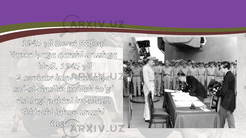 1945-yil Sovet Ittifoqi Yaponiyaga qarshi urushga kirdi. 1945-yil 2-sentabr kuni Yaponiya so‘zsiz taslim bo‘lish to‘g‘ risidagi paktni imzoladi. Ikkinchi jahon urushi tugadi. 