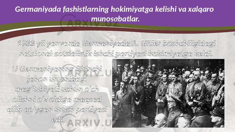 Germaniyada fashistlarning hokimiyatga kelishi va xalqaro munosabatlar. 1933-yil yanvarda Germaniyada A. Gitler boshchiligidagi natsional-sotsialistik ishchi partiyasi hokimiyatga keldi. U Germaniyaning Birinchi jahon urushidagi mag‘lubiyati uchun o‘ch olishni o‘z oldiga maqsad qilib qo‘ygan urush partiyasi edi. 