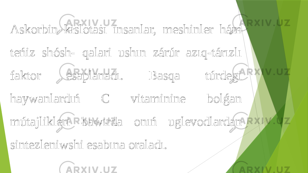 Askorbin kislotası insanlar, meshinler hám teńiz shósh- qalari ushın zárúr azıq-tárızlı faktor esaplanadı. Basqa túrdegi haywanlardıń C vitaminine bolǵan mútajlikleri bawırda onıń uglevodlardan sintezleniwshi esabına oraladı. 