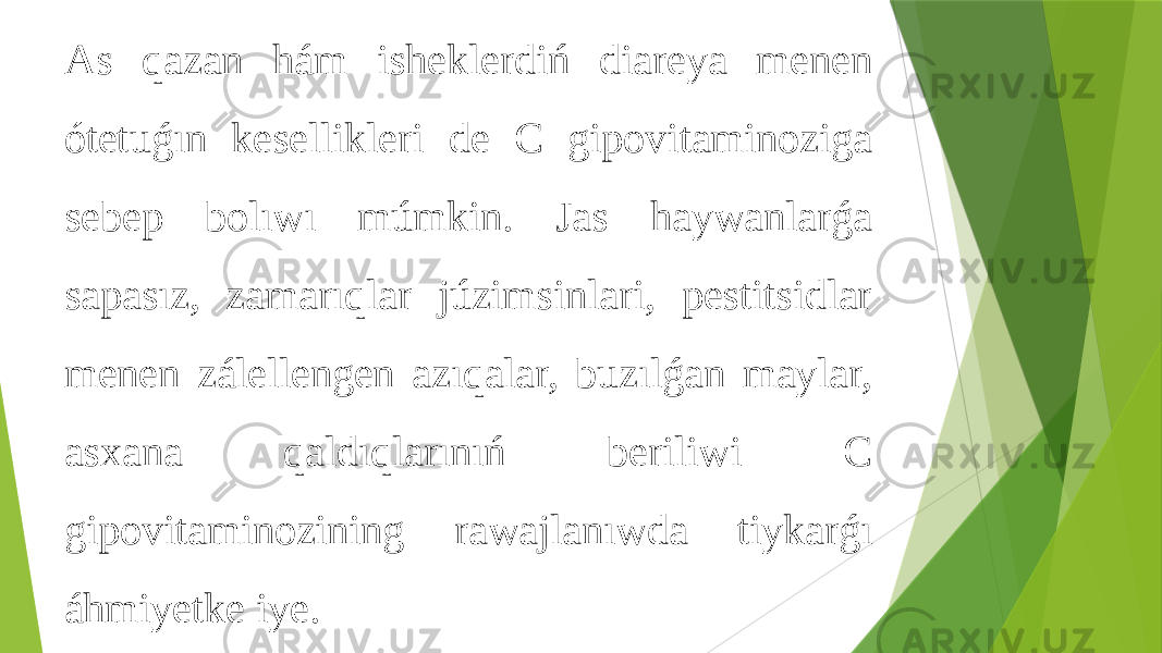 As qazan hám isheklerdiń diareya menen ótetuǵın kesellikleri de C gipovitaminoziga sebep bolıwı múmkin. Jas haywanlarǵa sapasız, zamarıqlar júzimsinlari, pestitsidlar menen zálellengen azıqalar, buzılǵan maylar, asxana qaldıqlarınıń beriliwi C gipovitaminozining rawajlanıwda tiykarǵı áhmiyetke iye. 