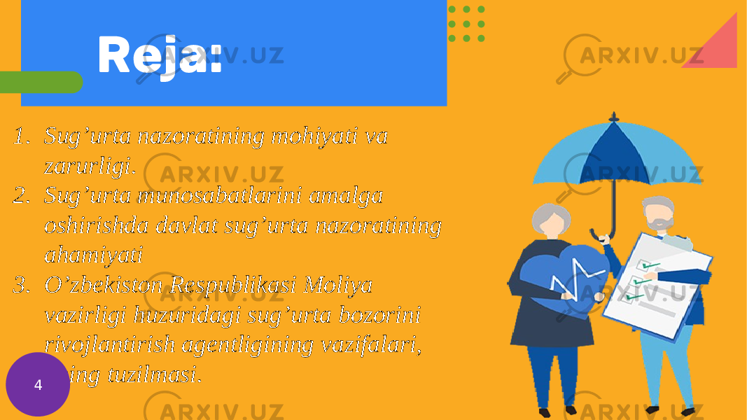 Reja: 1. Sug’urta nazoratining mohiyati va zarurligi. 2. Sug’urta munosabatlarini amalga oshirishda davlat sug’urta nazoratining ahamiyati 3. O’zbekiston Respublikasi Moliya vazirligi huzuridagi sug’urta bozorini rivojlantirish agentligining vazifalari, uning tuzilmasi. 4 