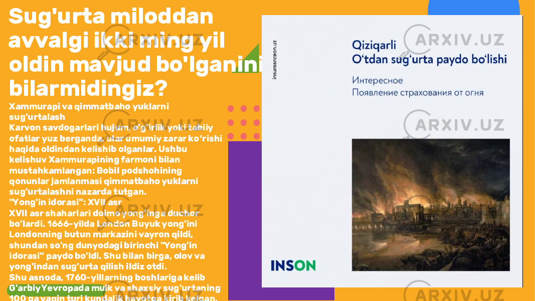 Sug&#39;urta miloddan avvalgi ikki ming yil oldin mavjud bo&#39;lganini bilarmidingiz? Xammurapi va qimmatbaho yuklarni sug&#39;urtalash Karvon savdogarlari hujum, o&#39;g&#39;irlik yoki tabiiy ofatlar yuz berganda, ular umumiy zarar ko rishi ʻ haqida oldindan kelishib olganlar. Ushbu kelishuv Xammurapining farmoni bilan mustahkamlangan: Bobil podshohining qonunlar jamlanmasi qimmatbaho yuklarni sug&#39;urtalashni nazarda tutgan. &#34;Yong&#39;in idorasi&#34;: XVII asr XVII asr shaharlari doimo yong&#39;inga duchor bo&#39;lardi. 1666-yilda London Buyuk yong&#39;ini Londonning butun markazini vayron qildi, shundan so&#39;ng dunyodagi birinchi &#34;Yong&#39;in idorasi&#34; paydo bo&#39;ldi. Shu bilan birga, olov va yong&#39;indan sug&#39;urta qilish ildiz otdi. Shu asnoda, 1760-yillarning boshlariga kelib G&#39;arbiy Yevropada mulk va shaxsiy sug&#39;urtaning 100 ga yaqin turi kundalik hayotga kirib kelgan. 