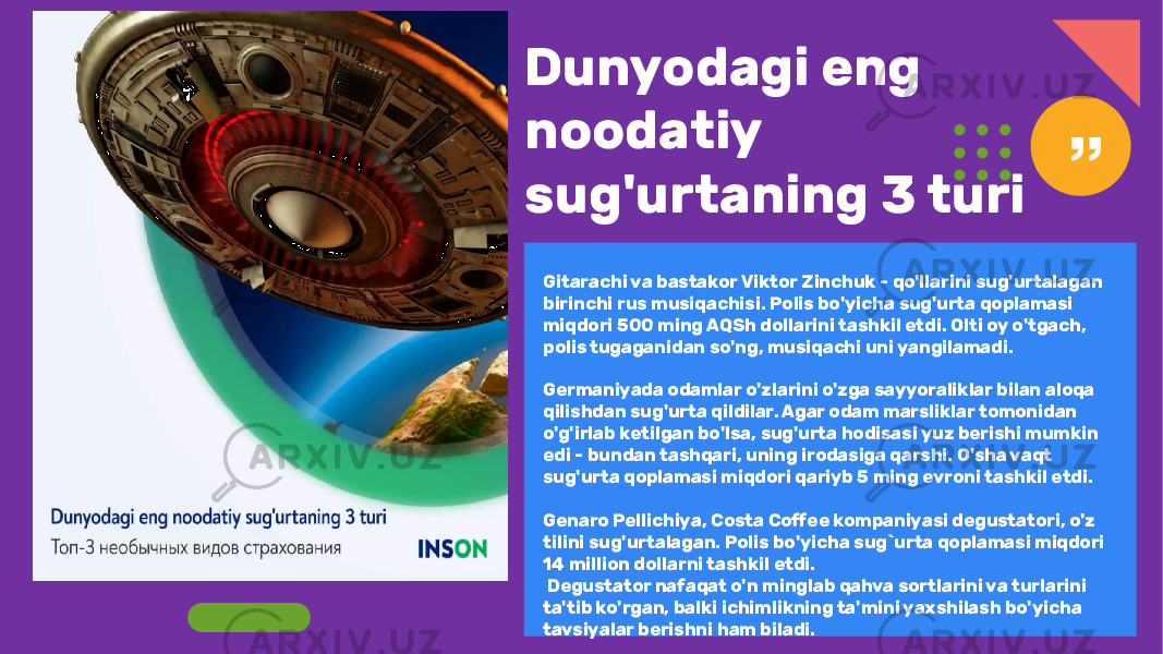 Dunyodagi eng noodatiy sug&#39;urtaning 3 turi Gitarachi va bastakor Viktor Zinchuk - qo&#39;llarini sug&#39;urtalagan birinchi rus musiqachisi. Polis bo&#39;yicha sug&#39;urta qoplamasi miqdori 500 ming AQSh dollarini tashkil etdi. Olti oy o&#39;tgach, polis tugaganidan so&#39;ng, musiqachi uni yangilamadi. Germaniyada odamlar o&#39;zlarini o&#39;zga sayyoraliklar bilan aloqa qilishdan sug&#39;urta qildilar. Agar odam marsliklar tomonidan o&#39;g&#39;irlab ketilgan bo&#39;lsa, sug&#39;urta hodisasi yuz berishi mumkin edi - bundan tashqari, uning irodasiga qarshi. O&#39;sha vaqt sug&#39;urta qoplamasi miqdori qariyb 5 ming evroni tashkil etdi. Genaro Pellichiya, Costa Coffee kompaniyasi degustatori, o&#39;z tilini sug&#39;urtalagan. Polis bo&#39;yicha sug`urta qoplamasi miqdori 14 million dollarni tashkil etdi. Degustator nafaqat o&#39;n minglab qahva sortlarini va turlarini ta&#39;tib ko&#39;rgan, balki ichimlikning ta&#39;mini yaxshilash bo&#39;yicha tavsiyalar berishni ham biladi. 