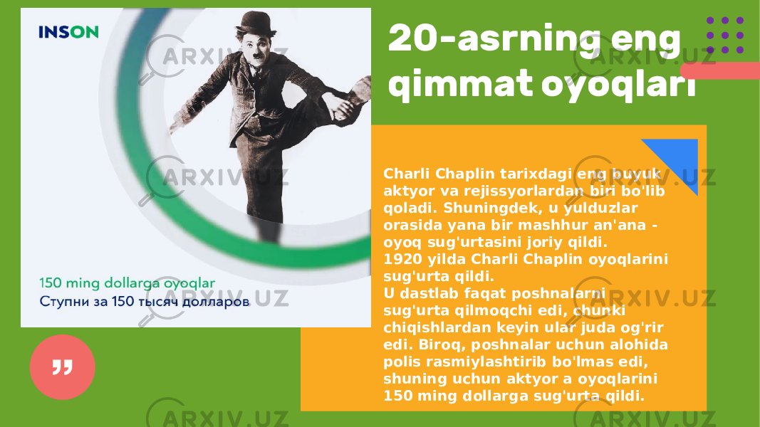 20-asrning eng qimmat oyoqlari Charli Chaplin tarixdagi eng buyuk aktyor va rejissyorlardan biri bo&#39;lib qoladi. Shuningdek, u yulduzlar orasida yana bir mashhur an&#39;ana - oyoq sug&#39;urtasini joriy qildi. 1920 yilda Charli Chaplin oyoqlarini sug&#39;urta qildi. U dastlab faqat poshnalarni sug&#39;urta qilmoqchi edi, chunki chiqishlardan keyin ular juda og&#39;rir edi. Biroq, poshnalar uchun alohida polis rasmiylashtirib bo&#39;lmas edi, shuning uchun aktyor a oyoqlarini 150 ming dollarga sug&#39;urta qildi. 