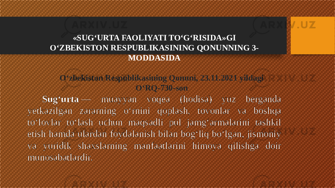 «SUG‘URTA FAOLIYATI TO‘G‘RISIDA»GI O‘ZBEKISTON RESPUBLIKASINING QONUNNING 3- MODDASIDA O‘zbekiston Respublikasining Qonuni, 23.11.2021 yildagi O‘RQ-730-son Sug‘urta  — muayyan voqea (hodisa) yuz berganda yetkazilgan zararning o‘rnini qoplash, tovonlar va boshqa to‘lovlar to‘lash uchun maqsadli pul jamg‘armalarini tashkil etish hamda ulardan foydalanish bilan bog‘liq bo‘lgan, jismoniy va yuridik shaxslarning manfaatlarini himoya qilishga doir munosabatlardir. 