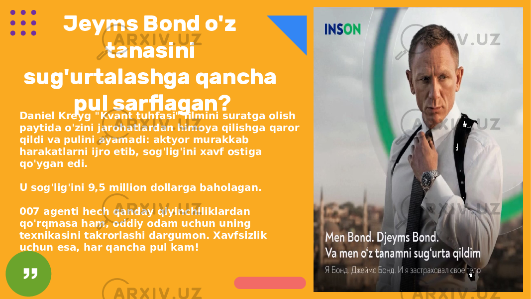 Jeyms Bond o&#39;z tanasini sug&#39;urtalashga qancha pul sarflagan? Daniel Kreyg &#34;Kvant tuhfasi&#34; filmini suratga olish paytida o&#39;zini jarohatlardan himoya qilishga qaror qildi va pulini ayamadi: aktyor murakkab harakatlarni ijro etib, sog&#39;lig&#39;ini xavf ostiga qo&#39;ygan edi. U sog&#39;lig&#39;ini 9,5 million dollarga baholagan. 007 agenti hech qanday qiyinchiliklardan qo&#39;rqmasa ham, oddiy odam uchun uning texnikasini takrorlashi dargumon. Xavfsizlik uchun esa, har qancha pul kam! 