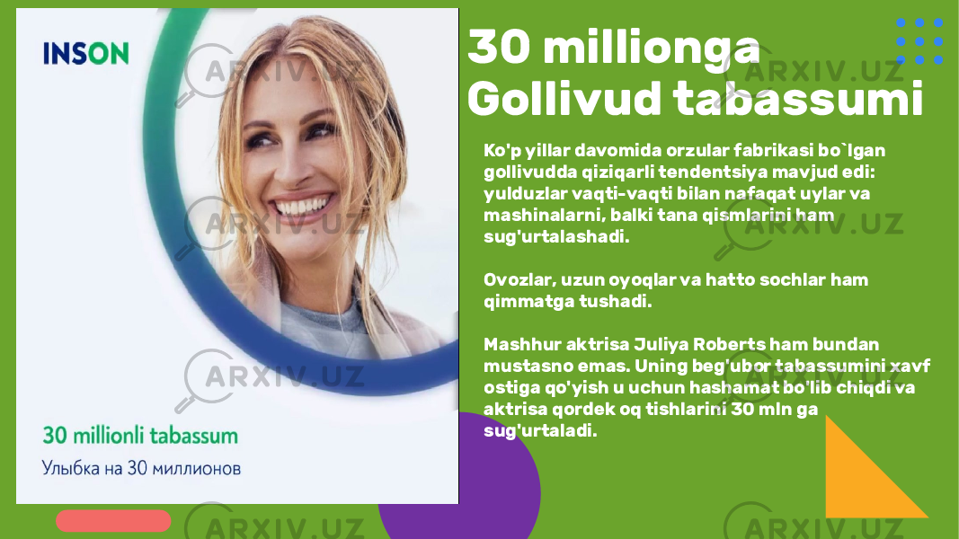 30 millionga Gollivud tabassumi Ko&#39;p yillar davomida orzular fabrikasi bo`lgan gollivudda qiziqarli tendentsiya mavjud edi: yulduzlar vaqti-vaqti bilan nafaqat uylar va mashinalarni, balki tana qismlarini ham sug&#39;urtalashadi. Ovozlar, uzun oyoqlar va hatto sochlar ham qimmatga tushadi. Mashhur aktrisa Juliya Roberts ham bundan mustasno emas. Uning beg&#39;ubor tabassumini xavf ostiga qo&#39;yish u uchun hashamat bo&#39;lib chiqdi va aktrisa qordek oq tishlarini 30 mln ga sug&#39;urtaladi. 