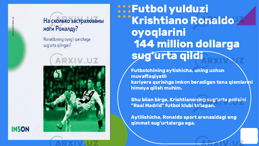 Futbol yulduzi Krishtiano Ronaldo oyoqlarini 144 million dollarga sug&#39;urta qildi Futbolchining aytishicha, uning uchun muvaffaqiyatli kariyera qurishga imkon beradigan tana qismlarini himoya qilish muhim. Shu bilan birga, Krishtianoning sug&#39;urta polisini &#34;Real Madrid&#34; futbol klubi to&#39;lagan. Aytilishicha, Ronaldo sport arenasidagi eng qimmat sug&#39;urtalarga ega. 