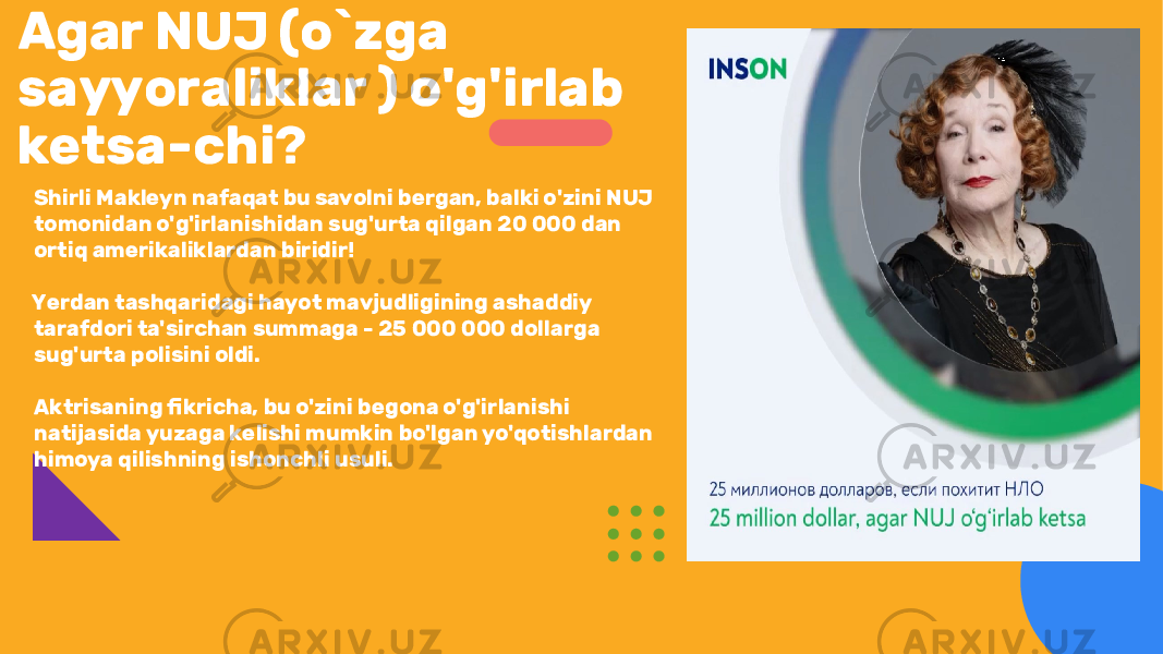 Agar NUJ (o`zga sayyoraliklar ) o&#39;g&#39;irlab ketsa-chi? Shirli Makleyn nafaqat bu savolni bergan, balki o&#39;zini NUJ tomonidan o&#39;g&#39;irlanishidan sug&#39;urta qilgan 20 000 dan ortiq amerikaliklardan biridir! Yerdan tashqaridagi hayot mavjudligining ashaddiy tarafdori ta&#39;sirchan summaga - 25 000 000 dollarga sug&#39;urta polisini oldi. Aktrisaning fikricha, bu o&#39;zini begona o&#39;g&#39;irlanishi natijasida yuzaga kelishi mumkin bo&#39;lgan yo&#39;qotishlardan himoya qilishning ishonchli usuli. 