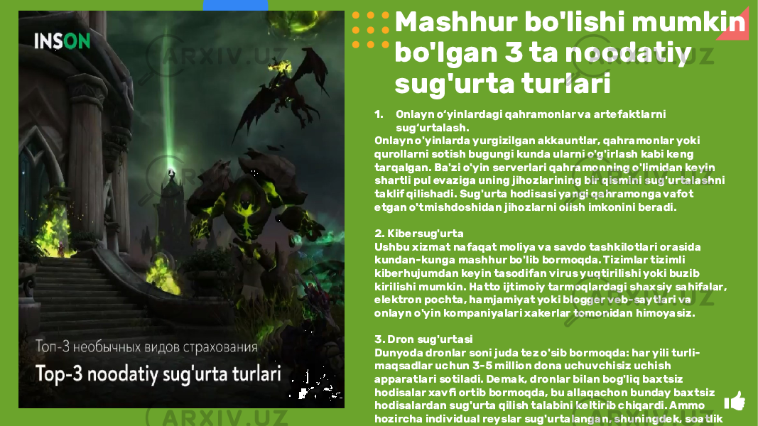 Mashhur bo&#39;lishi mumkin bo&#39;lgan 3 ta noodatiy sug&#39;urta turlari 1. Onlayn o‘yinlardagi qahramonlar va artefaktlarni sug‘urtalash. Onlayn o&#39;yinlarda yurgizilgan akkauntlar, qahramonlar yoki qurollarni sotish bugungi kunda ularni o&#39;g&#39;irlash kabi keng tarqalgan. Ba&#39;zi o&#39;yin serverlari qahramonning o&#39;limidan keyin shartli pul evaziga uning jihozlarining bir qismini sug&#39;urtalashni taklif qilishadi. Sug&#39;urta hodisasi yangi qahramonga vafot etgan o&#39;tmishdoshidan jihozlarni olish imkonini beradi. 2. Kibersug&#39;urta Ushbu xizmat nafaqat moliya va savdo tashkilotlari orasida kundan-kunga mashhur bo&#39;lib bormoqda. Tizimlar tizimli kiberhujumdan keyin tasodifan virus yuqtirilishi yoki buzib kirilishi mumkin. Hatto ijtimoiy tarmoqlardagi shaxsiy sahifalar, elektron pochta, hamjamiyat yoki blogger veb-saytlari va onlayn o&#39;yin kompaniyalari xakerlar tomonidan himoyasiz. 3. Dron sug&#39;urtasi Dunyoda dronlar soni juda tez o&#39;sib bormoqda: har yili turli- maqsadlar uchun 3-5 million dona uchuvchisiz uchish apparatlari sotiladi. Demak, dronlar bilan bog&#39;liq baxtsiz hodisalar xavfi ortib bormoqda, bu allaqachon bunday baxtsiz hodisalardan sug&#39;urta qilish talabini keltirib chiqardi. Ammo hozircha individual reyslar sug&#39;urtalangan, shuningdek, soatlik sug&#39;urta varianti ham mavjud. 