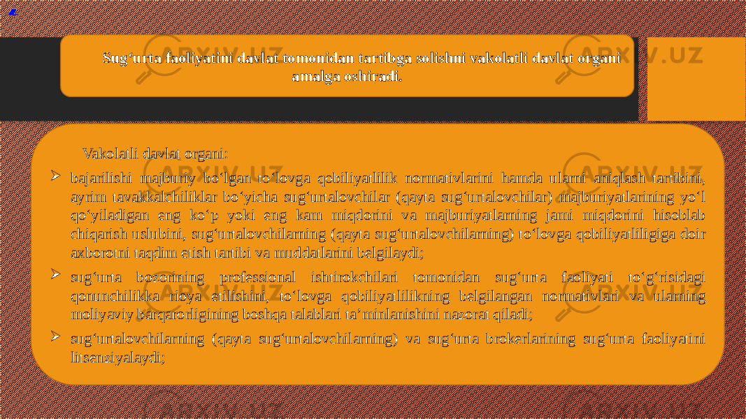 ® All rights reserved by Hasan Ahmedov Vakolatli davlat organi:  bajarilishi majburiy bo‘lgan to‘lovga qobiliyatlilik normativlarini hamda ularni aniqlash tartibini, ayrim tavakkalchiliklar bo‘yicha sug‘urtalovchilar (qayta sug‘urtalovchilar) majburiyatlarining yo‘l qo‘yiladigan eng ko‘p yoki eng kam miqdorini va majburiyatlarning jami miqdorini hisoblab chiqarish uslubini, sug‘urtalovchilarning (qayta sug‘urtalovchilarning) to‘lovga qobiliyatliligiga doir axborotni taqdim etish tartibi va muddatlarini belgilaydi;  sug‘urta bozorining professional ishtirokchilari tomonidan sug‘urta faoliyati to‘g‘risidagi qonunchilikka rioya etilishini, to‘lovga qobiliyatlilikning belgilangan normativlari va ularning moliyaviy barqarorligining boshqa talablari ta’minlanishini nazorat qiladi;  sug‘urtalovchilarning (qayta sug‘urtalovchilarning) va sug‘urta brokerlarining sug‘urta faoliyatini litsenziyalaydi; Sug‘urta faoliyatini davlat tomonidan tartibga solishni vakolatli davlat organi amalga oshiradi. 