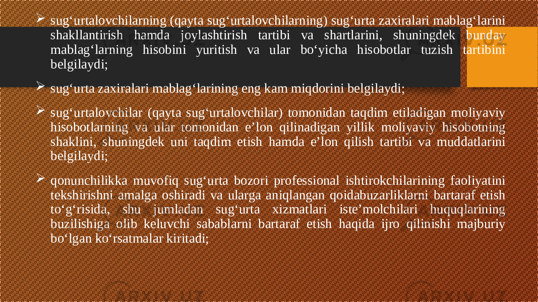  sug‘urtalovchilarning (qayta sug‘urtalovchilarning) sug‘urta zaxiralari mablag‘larini shakllantirish hamda joylashtirish tartibi va shartlarini, shuningdek bunday mablag‘larning hisobini yuritish va ular bo‘yicha hisobotlar tuzish tartibini belgilaydi;  sug‘urta zaxiralari mablag‘larining eng kam miqdorini belgilaydi;  sug‘urtalovchilar (qayta sug‘urtalovchilar) tomonidan taqdim etiladigan moliyaviy hisobotlarning va ular tomonidan e’lon qilinadigan yillik moliyaviy hisobotning shaklini, shuningdek uni taqdim etish hamda e’lon qilish tartibi va muddatlarini belgilaydi;  qonunchilikka muvofiq sug‘urta bozori professional ishtirokchilarining faoliyatini tekshirishni amalga oshiradi va ularga aniqlangan qoidabuzarliklarni bartaraf etish to‘g‘risida, shu jumladan sug‘urta xizmatlari iste’molchilari huquqlarining buzilishiga olib keluvchi sabablarni bartaraf etish haqida ijro qilinishi majburiy bo‘lgan ko‘rsatmalar kiritadi; 