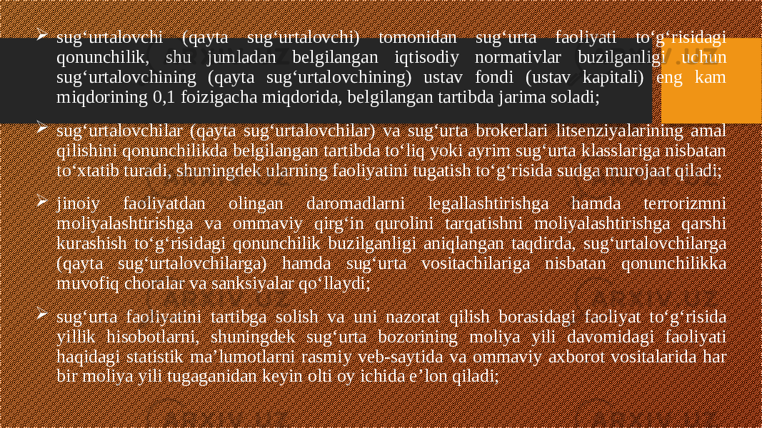  sug‘urtalovchi (qayta sug‘urtalovchi) tomonidan sug‘urta faoliyati to‘g‘risidagi qonunchilik, shu jumladan belgilangan iqtisodiy normativlar buzilganligi uchun sug‘urtalovchining (qayta sug‘urtalovchining) ustav fondi (ustav kapitali) eng kam miqdorining 0,1 foizigacha miqdorida, belgilangan tartibda jarima soladi;  sug‘urtalovchilar (qayta sug‘urtalovchilar) va sug‘urta brokerlari litsenziyalarining amal qilishini qonunchilikda belgilangan tartibda to‘liq yoki ayrim sug‘urta klasslariga nisbatan to‘xtatib turadi, shuningdek ularning faoliyatini tugatish to‘g‘risida sudga murojaat qiladi;  jinoiy faoliyatdan olingan daromadlarni legallashtirishga hamda terrorizmni moliyalashtirishga va ommaviy qirg‘in qurolini tarqatishni moliyalashtirishga qarshi kurashish to‘g‘risidagi qonunchilik buzilganligi aniqlangan taqdirda, sug‘urtalovchilarga (qayta sug‘urtalovchilarga) hamda sug‘urta vositachilariga nisbatan qonunchilikka muvofiq choralar va sanksiyalar qo‘llaydi;  sug‘urta faoliyatini tartibga solish va uni nazorat qilish borasidagi faoliyat to‘g‘risida yillik hisobotlarni, shuningdek sug‘urta bozorining moliya yili davomidagi faoliyati haqidagi statistik ma’lumotlarni rasmiy veb-saytida va ommaviy axborot vositalarida har bir moliya yili tugaganidan keyin olti oy ichida e’lon qiladi; 