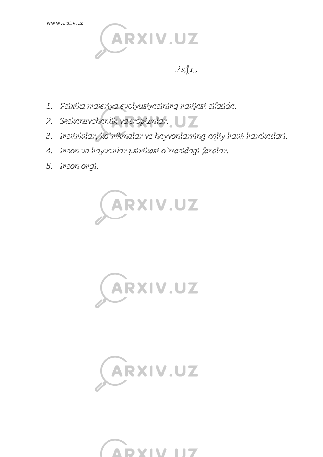 www.arxiv.uz Reja: 1. Psixika materiya evolyusiyasining natijasi sifatida. 2. Seskanuvchanlik va tropizmlar. 3. Instinktlar, ko`nikmalar va hayvonlarning aqliy hatti-harakatlari. 4. Inson va hayvonlar psixikasi o`rtasidagi farqlar. 5. Inson ongi. 