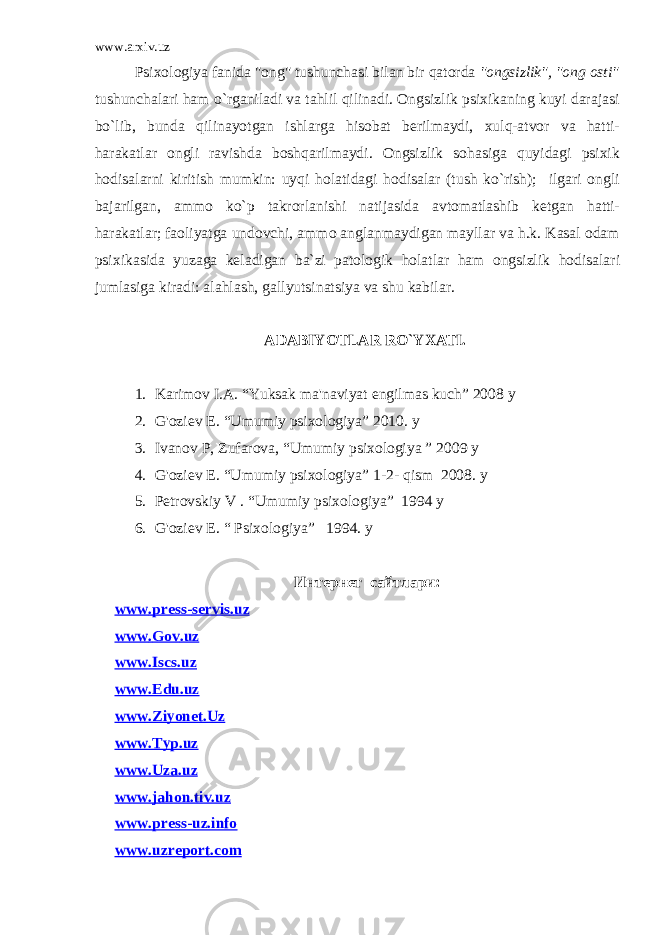 www.arxiv.uz Psixologiya fanida &#34;ong&#34; tushunchasi bilan bir qatorda &#34;ongsizlik&#34;, &#34;ong osti&#34; tushunchalari ham o`rganiladi va tahlil qilinadi. Ongsizlik psixikaning kuyi darajasi bo`lib, bunda qilinayotgan ishlarga hisobat berilmaydi, xulq-atvor va hatti- harakatlar ongli ravishda boshqarilmaydi. Ongsizlik sohasiga quyidagi psixik hodisalarni kiritish mumkin: uyqi holatidagi hodisalar (tush ko`rish); ilgari ongli bajarilgan, ammo ko`p takrorlanishi natijasida avtomatlashib ketgan hatti- harakatlar; faoliyatga undovchi, ammo anglanmaydigan mayllar va h.k. Kasal odam psixikasida yuzaga keladigan ba`zi patologik holatlar ham ongsizlik hodisalari jumlasiga kiradi: alahlash, gallyutsinatsiya va shu kabilar. ADABIYOTLAR RO`YXATI. 1. Karimov I.A. “Yuksak ma&#39;naviyat engilmas kuch” 2008 y 2. G&#39;oziev E. “Umumiy psixologiya” 2010. y 3. Ivanov P, Zufarova, “Umumiy psixologiya ” 2009 y 4. G&#39;oziev E. “Umumiy psixologiya” 1-2- qism 2008. y 5. Petrovskiy V . “Umumiy psixologiya” 1994 y 6. G&#39;oziev E. “ Psixologiya” 1994. y Интернет сайтлари: www . press - servis . uz www . Gov . uz www.Iscs.uz www.Edu.uz www.Ziyonet.Uz www.Typ.uz www.Uza.uz www.jahon.tiv.uz www.press-uz.info www.uzreport.com 