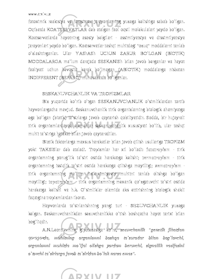 www.arxiv.uz fotoximik reaktsiya va fotosintez jarayonlarning yuzaga kelishiga sabab bo`lgan. Oqibatda KOATSERVATLAR deb atalgan faol oqsil molekulalari paydo bo`lgan. Koatservatlarda hayotning asosiy belgilari - assimilyatsiya va dissimilyatsiya jarayonlari paydo bo`lgan. Koatservatlar tashqi muhitdagi &#34;ozuq&#34; moddalarni tanlab o`zlashtirganlar. Ular YAShASh UChUN ZARUR BO`LGAN (BIOTIK) MODDALARGA ma`lum darajada SESKANISh bilan javob berganlar va hayot faoliyati uchun bevosita kerak bo`lmagan (ABIOTIK) moddalarga nisbatan INDIFFERENT (BEFARQ) munosabatda bo`lganlar. SESKANUVCHANLIK VA TROPIZMLAR Biz yuqorida ko`rib o`tgan SESKANUVChANLIK o`simliklardan tortib hayvonlargacha mavjud. Seskanuvchanlik tirik organizlarning biologik ahamiyatga ega bo`lgan (biotik) ta`sirlarga javob qaytarish qobiliyatidir. Sodda, bir hujayrali tirik organizmlardayoq elementar seskanuvchanlik xususiyati bo`lib, ular tashqi muhit ta`siriga harakat bilan javob qaytaradilar. Biotik faktorlarga maxsus harakatlar bilan javob qilish usullariga TROPIZM yoki TAKSISlar deb ataladi. Tropizmlar har xil bo`ladi: fototropizm - tirik organizmning yorug`lik ta`siri ostida harakatga kelishi; termotropizm - tirik organizmning issiqlik ta`siri ostida harakatga qilishga moyilligi; xemotropizm - tirik organizmning ma`lum fizik-ximiyaviy muhitni tanlab olishga bo`lgan moyilligi; topotropizm - tirik organizmning mexanik qo`zgatuvchi ta`siri ostida harakatga kelishi va h.k. O`simliklar olamida aks ettirishning biologik shakli faqatgina tropizmlardan iborat. Hayvonlarda ta`sirlanishning yangi turi - SEZUVCHANLIK yuzaga kelgan. Seskanuvchanlikdan sezuvchanlikka o`tish boshqacha hayot tarixi bilan bog`liqdir. A.N.Leont’evning gipotezasiga ko`ra, sezuvchanlik &#34;genetik jihatdan qaragan da, muhitning organizmni boshqa ta`surotlar bilan bog`lovchi, organizmni muhitda mo`ljal olishga yordam beruvchi, signallik vazifasini o`tovchi ta`sirlarga javob ta`siridan bo`lak narsa emas&#34;. 